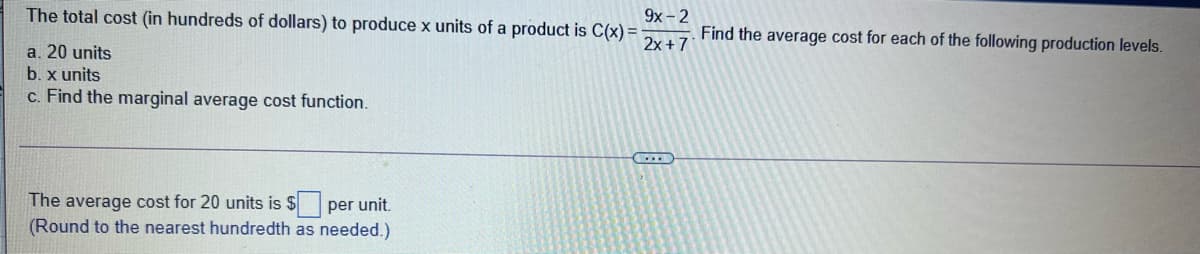 The total cost (in hundreds of dollars) to produce x units of a product is C(x) =
9x -2
Find the average cost for each of the following production levels.
2x + 7
a. 20 units
b. x units
c. Find the marginal average cost function.
The average cost for 20 units is $ per unit.
(Round to the nearest hundredth as needed.)
