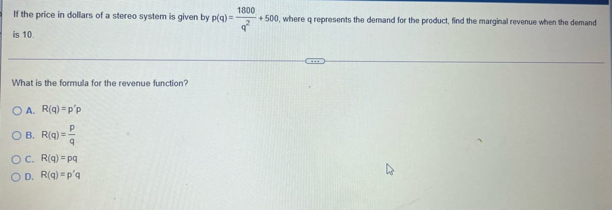 If the price in dollars of a stereo system is given by p(q) =
92
1800
+ 500, where q represents the demand for the product, find the marginal revenue when the demand
is 10.
What is the formula for the revenue function?
O A. R(q) =p'p
O B. R(q) = -
O C. R(q) =pq
O D. R(q) =p'q

