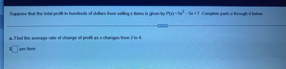 Suppose that the total profit in hundreds of dollars from selling x items is given by P(x)= 5x-5x+7. Complete parts a through d below.
...
a. Find the average rate of change of profit as x changes from 2 to 4.
per item
