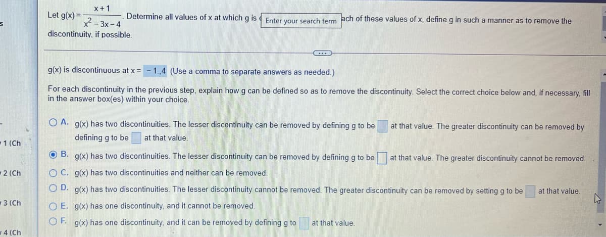 x+1
Let g(x) =
Determine all values of x at which g is Enter your search term ach of these values of x, define g in such a manner as to remove the
x - 3x- 4
discontinuity, if possible.
g(x) is discontinuous at x = -1.,4 (Use a comma to separate answers as needed.)
For each discontinuity in the previous step, explain how g can be defined so as to remove the discontinuity. Select the correct choice below and, if necessary, fill
in the answer box(es) within your choice.
O A. g(x) has two discontinuities. The lesser discontinuity can be removed by defining g to be
at that value. The greater discontinuity can be removed by
defining g to be
at that value.
1 (Ch
OB.
g(x) has two discontinuities. The lesser discontinuity can be removed by defining g to be
at that value. The greater discontinuity cannot be removed.
2 (Ch
OC. g(x) has two discontinuities and neither can be removed.
O D. g(x) has two discontinuities. The lesser discontinuity cannot be removed. The greater discontinuity can be removed by setting g to be
at that value.
3 (Ch
O E. g(x) has one discontinuity, and it cannot be removed.
OF. g(x) has one discontinuity, and it can be removed by defining g to
at that value.
4 (Ch
