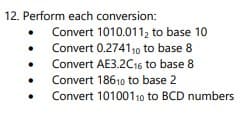12. Perform each conversion:
Convert 1010.011, to base 10
Convert 0.274110 to base 8
Convert AE3.2C16 to base 8
Convert 18610 to base 2
Convert 10100110 to BCD numbers
