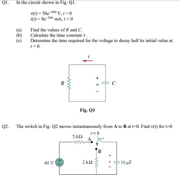 QI.
In the circuit shown in Fig. Q1.
v(t) = 56e 200 V, t>0
i(t) = 8e 2001 mA, t>0
(a)
(b)
Find the values of R and C.
Calculate the time constant t.
Determine the time required for the voltage to decay half its initial value at
t = 0.
R
Fig. Q1
Q2.
The switch in Fig. Q2 moves instantaneously from A to B at t=0. Find v(t) for t>0
t = 0
5 k2
B
40 V
2 k2
:10 uF
ww
ww
