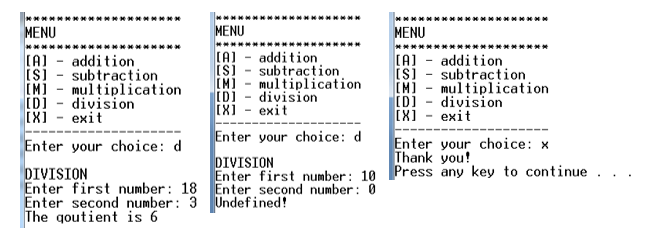 MENU
MENU
MENU
(A) - addition
IS)
(A) - addition
Is) - subtraction
[M] - multiplication
[D) - division
exit
(A) - addition
IS] - subtraction
IM] - multiplication
[D) - division
[X]
subtraction
[M]
mulțiplication
division
(X] - exit
exit
Enter your choice: d
Enter your choice: d
Enter your choice: x
Thank you!
DIVISION
Enter first number: 10 Press any key to continue
DIVISION
Enter first number: 18 Enter second number: 0
Enter second number: 3 Undefined!
The goutient is 6
