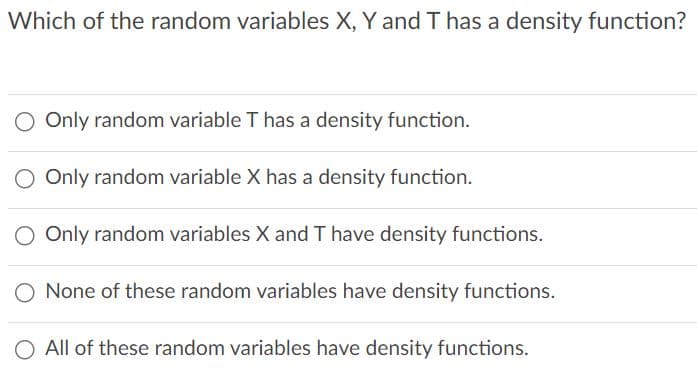 Which of the random variables X, Y and T has a density function?
Only random variable T has a density function.
Only random variable X has a density function.
O Only random variables X and T have density functions.
None of these random variables have density functions.
O All of these random variables have density functions.