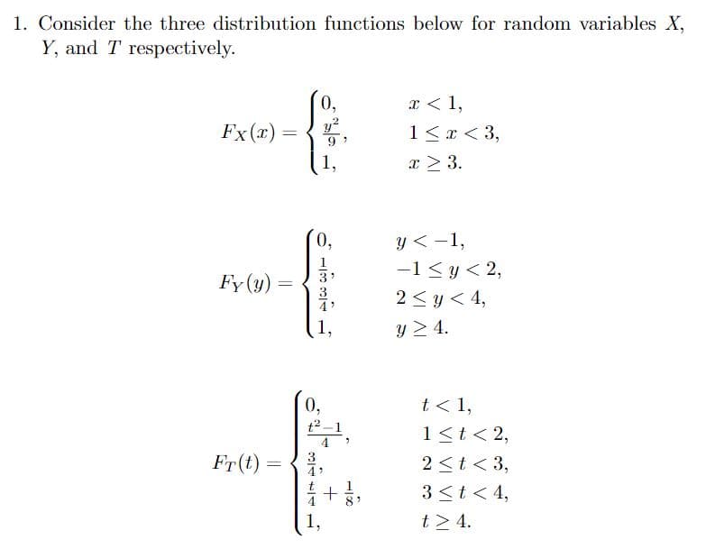 1. Consider the three distribution functions below for random variables X,
Y, and T respectively.
Fx (x)
Fy (y)
Fr(t)
=
=
=
3
0,
0,
0,
91
1831
1,
2
1,
1,
4
-1%
+ 1/2,
x < 1,
1 < x < 3,
x ≥ 3.
y< -1,
-1 ≤ y < 2,
2 ≤ y ≤ 4,
y > 4.
t < 1,
1 < t < 2,
2 < t < 3,
3 < t < 4,
t> 4.