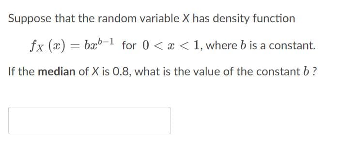Suppose that the random variable X has density function
fx (x) = bxb-1 for 0 < x < 1, where b is a constant.
If the median of X is 0.8, what is the value of the constant b ?