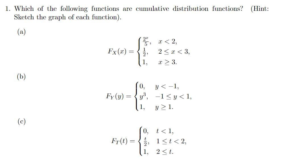 1. Which of the following functions are cumulative distribution functions? (Hint:
Sketch the graph of each function).
(a)
(b)
@
Fx (x) =
Fy (y):
Fr(t) =
2ª
5, x<2,
51
0,
y³,
1,
t
2:
1.
2 < x < 3,
x > 3.
y < -1,
-1≤y<1,
y ≥ 1.
t < 1,
1 ≤ t < 2,
2 ≤t.