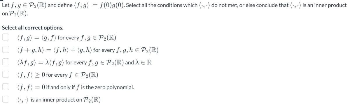 2
Let f, g = P₂ (R) and define (f,g) = f(0)g(0). Select all the conditions which (.,.) do not met, or else conclude that (.,.) is an inner product
n P₂ (R).
on
Select all correct options.
0 0 0 0 0 0
(f,g) = (g, f) for every f, g = P₂ (R)
(f+g, h) = (f, h) + (g, h) for every f, g, h = P₂ (R)
(\f,
g) = X(ƒ, g) for every f, g = P₂ (R) and λ = R
(f, f) ≥ 0 for every f = P₂ (R)
(f, f)
(.,.) is an inner product on P₂ (R)
-
0 if and only if f is the zero polynomial.