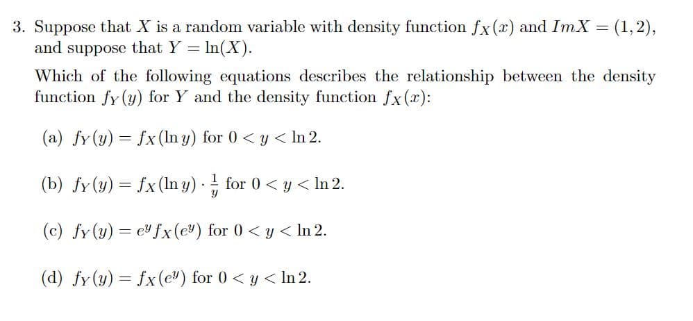 3. Suppose that X is a random variable with density function fx (x) and ImX = (1, 2),
and suppose that Y = ln(X).
Which of the following equations describes the relationship between the density
function fy (y) for Y and the density function fx(x):
(a) fy(y) = fx (In y) for 0 < y < ln 2.
(b) fy(y) = fx (lny)
Y
for 0 < y < ln 2.
(c) fy(y) = e fx (e) for 0 < y < In 2.
(d) fy(y) = fx (e) for 0 < y < In 2.