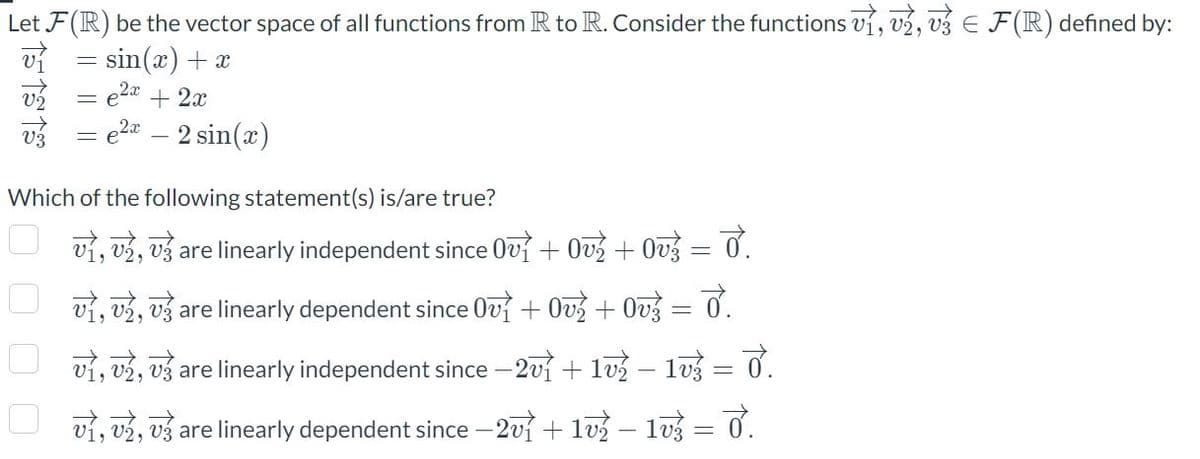 E
Let F(R) be the vector space of all functions from R to R. Consider the functions v₁, v2, v3 € F(R) defined by:
v₁ = sin(x) + x
51313
2x
= e + 2x
0000
= e e² - 2 sin(x)
Which of the following statement(s) is/are true?
v₁, v2, v3 are linearly independent since Ov? + Ov? + Ov? = 0.
vì, v½, vž are linearly dependent since Ov} + Ov? + Ovg = 0.
v₁, v2, v are linearly independent since - 2v1 + 1v? − 1v} = 0.
v1, v2, v are linearly dependent since -2v1 + 1v? − 1v3 = 0.