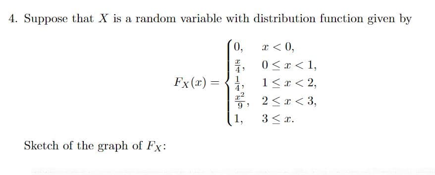 4. Suppose that X is a random variable with distribution function given by
Sketch of the graph of Fx:
Fx (x) =
0,
x < 0,
0 < x < 1,
1 < x < 2,
2², 2<x<3,
9'
3 ≤ x.
શ્વાસ
1
4'
1,