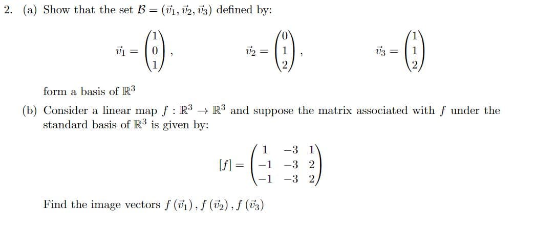 2. (a) Show that the set B = (v1, V2, V3) defined by:
1
0
V₁
[f]
2 =
=
form a basis of R3
(b) Consider a linear map f: R³ → R³ and suppose the matrix associated with f under the
standard basis of R3 is given by:
1
-1
-1
1
2
Find the image vectors f (v₁), f (v₂), f (√3)
1
*-()
1
2
-3 1
-3 2
-3 2