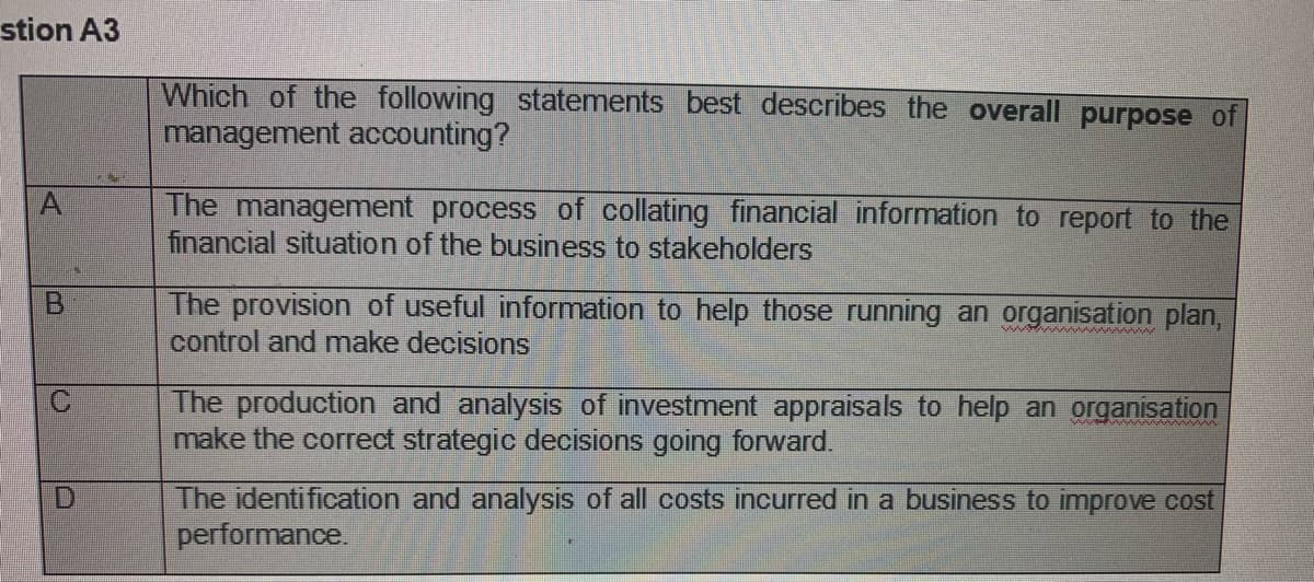 stion A3
Which of the following statements best describes the overall purpose of
management accounting?
A
The management process of collating financial information to report to the
financial situation of the business to stakeholders
The provision of useful information to help those running an organisation plan,
control and make decisions
B.
wwww w
The production and analysis of investment appraisals to help an organisation
make the correct strategic decisions going forward.
The identification and analysis of all costs incurred in a business to improve cost
performance.
