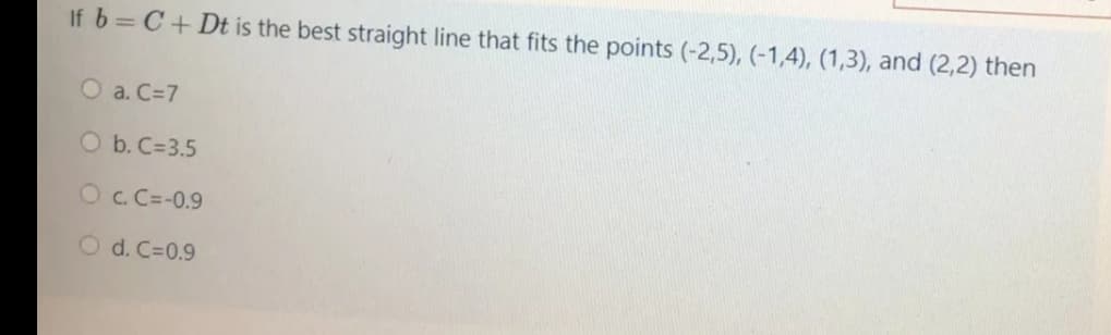 If b= C+ Dt is the best straight line that fits the points (-2,5), (-1,4), (1,3), and (2,2) then
O a. C=7
O b. C=3.5
Oc. C=-0.9
O d. C=0.9
