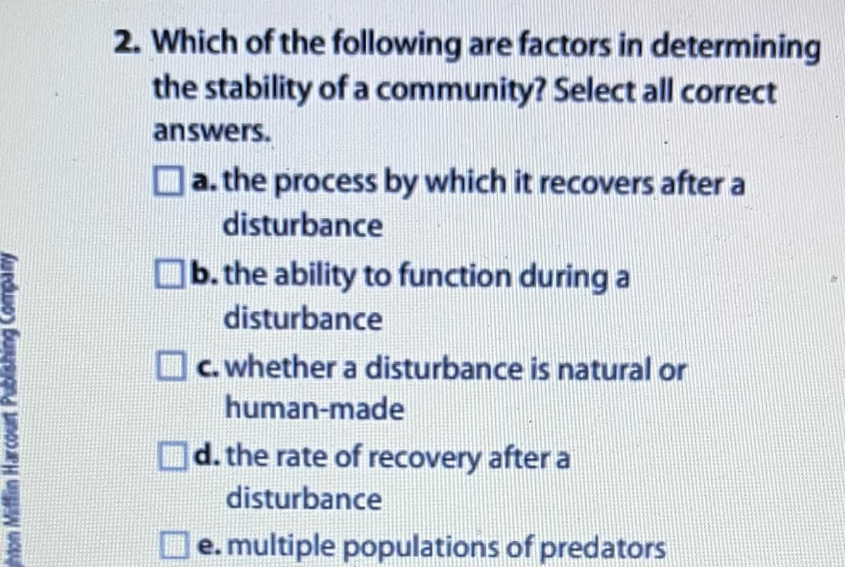 hton Mifflin Harcourt Publishing Company
2. Which of the following are factors in determining
the stability of a community? Select all correct
answers.
a. the process by which it recovers after a
disturbance
b. the ability to function during a
disturbance
c. whether a disturbance is natural or
human-made
d. the rate of recovery after a
disturbance
e. multiple populations of predators