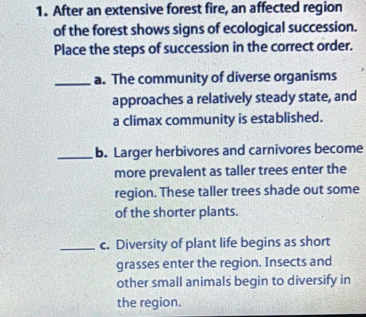 1. After an extensive forest fire, an affected region
of the forest shows signs of ecological succession.
Place the steps of succession in the correct order.
a. The community of diverse organisms
approaches a relatively steady state, and
a climax community is established.
b. Larger herbivores and carnivores become
more prevalent as taller trees enter the
region. These taller trees shade out some
of the shorter plants.
c. Diversity of plant life begins as short
grasses enter the region. Insects and
other small animals begin to diversify in
the region.