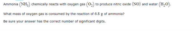 Ammonia (NH3) chemically reacts with oxygen gas (02) to produce nitric oxide (NO) and water (H,0).
What mass of oxygen gas is consumed by the reaction of 6.8 g of ammonia?
Be sure your answer has the correct number of significant digits.
