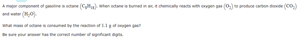 A major component of gasoline is octane (CH15). When octane is burned in air, it chemically reacts with oxygen gas (0,) to produce carbon dioxide (Co.)
and water (H,O).
What mass of octane is consumed by the reaction of 1.1 g of oxygen gas?
Be sure your answer has the correct number of significant digits.
