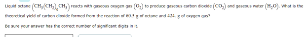 Liquid octane (CH; (CH,) CH; reacts with gaseous oxygen gas (0,) to produce gaseous carbon dioxide (CO,) and gaseous water (H,O). What is the
theoretical yield of carbon dioxide formed from the reaction of 60.5 g of octane and 424. g of oxygen gas?
Be sure your answer has the correct number of significant digits in it.
