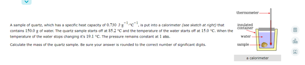 thermometer
A sample of quartz, which has a specific heat capacity of 0.730 J'g c, is put into a calorimeter (see sketch at right) that
contains 150.0 g of water. The quartz sample starts off at 85.2 °C and the temperature of the water starts off at 15.0 °C. When the
temperature of the water stops changing it's 159.1 °C. The pressure remains constant at 1 atm.
insulated
container
water
Calculate the mass of the quartz sample. Be sure your answer is rounded to the correct number of significant digits.
sample
a calorimeter
