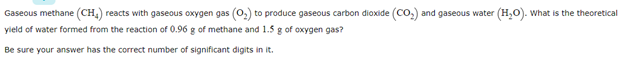 Gaseous methane (CH,) reacts with gaseous oxygen gas (0,) to produce gaseous carbon dioxide (Co.) and gaseous water (H,0). What is the theoretical
yield of water formed from the reaction of 0.96 g of methane and 1.5 g of oxygen gas?
Be sure your answer has the correct number of significant digits in it.
