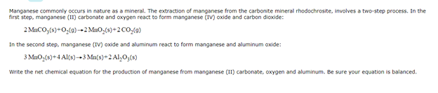 Manganese commonly occurs in nature as a mineral. The extraction of manganese from the carbonite mineral rhodochrosite, involves a two-step process. In the
first step, manganese (II) carbonate and oxygen react to form manganese (IV) oxide and carbon dioxide:
2 MACO,(s)+0,(9) -→2 MuO,(s)+2 CO,(9)
In the second step, manganese (IV) oxide and aluminum react to form manganese and aluminum oxide:
3 MnO,(s)+4 Al(s)-3 Mn(s)+2 Al,O3(s)
Write the net chemical equation for the production of manganese from manganese (II) carbonate, oxygen and aluminum. Be sure your equation is balanced.
