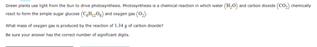 Green plants use light from the Sun to drive photosynthesis. Photosynthesis is a chemical reaction in which water (H,0) and carbon dioxide (Co.) chemically
react to form the simple sugar glucose (C,H;,06) and oxygen gas (0,).
What mass of oxygen gas is produced by the reaction of 1.34 g of carbon dioxide?
Be sure your answer has the correct number of significant digits.
