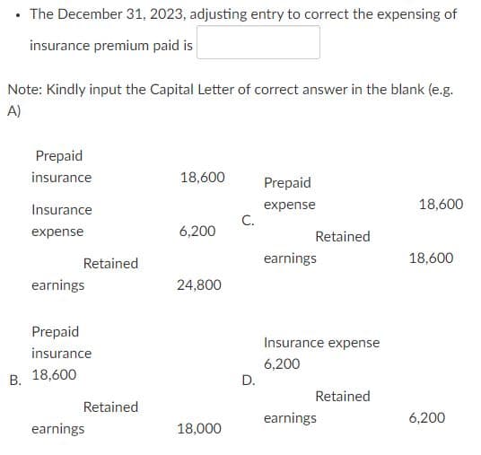 The December 31, 2023, adjusting entry to correct the expensing of
insurance premium paid is
Note: Kindly input the Capital Letter of correct answer in the blank (e.g.
A)
Prepaid
insurance
18,600
Prepaid
18,600
expense
C.
Insurance
expense
6,200
Retained
Retained
earnings
18,600
earnings
24,800
Prepaid
Insurance expense
insurance
6,200
В. 18,600
D.
Retained
Retained
earnings
6,200
earnings
18,000
