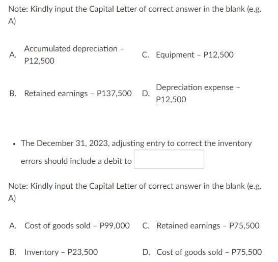Note: Kindly input the Capital Letter of correct answer in the blank (e.g.
A)
Accumulated depreciation -
A.
P12,500
C. Equipment - P12,500
Depreciation expense
B. Retained earnings - P137,500 D.
P12,500
• The December 31, 2023, adjusting entry to correct the inventory
errors should include a debit to
Note: Kindly input the Capital Letter of correct answer in the blank (e.g.
A)
A. Cost of goods sold P99,000
C. Retained earnings P75,500
B. Inventory - P23,500
D. Cost of goods sold - P75,500
