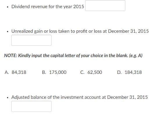 Dividend revenue for the year 2015
• Unrealized gain or loss taken to profit or loss at December 31, 2015
NOTE: Kindly input the capital letter of your choice in the blank. (e.g. A)
A. 84,318
B. 175,000
C. 62,500
D. 184,318
Adjusted balance of the investment account at December 31, 2015
