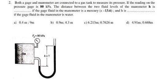 2. Both a gage and manometer are connected to a gas tank to measure its pressure. If the reading on the
pressure gage is 80 kPa. The distance between the two fluid levels of the manometer h is
if the gage fluid in the manometer is a mercury (s =13.6); and h is
if the gage fluid in the manometer is water.
a) 0.4 m ; 9m
b) 0.9m; 4.3 m
c) 6.213m; 0.7626 m
d) 4.91m; 0.668m
P- 80 kPa
A=?
