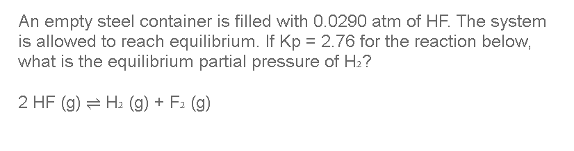 An empty steel container is filled with 0.0290 atm of HF. The system
is allowed to reach equilibrium. If Kp = 2.76 for the reaction below,
what is the equilibrium partial pressure of H2?
2 HF (g) = H2 (g) + F2 (g)
