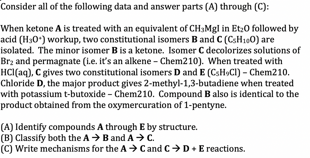 Consider all of the following data and answer parts (A) through (C):
When ketone A is treated with an equivalent of CH3MgI in Et₂0 followed by
acid (H30+) workup, two constitutional isomers B and C (C5H100) are
isolated. The minor isomer B is a ketone. Isomer C decolorizes solutions of
Br₂ and permagnate (i.e. it's an alkene - Chem210). When treated with
HCl(aq), C gives two constitutional isomers D and E (C5H9Cl) - Chem210.
Chloride D, the major product gives 2-methyl-1,3-butadiene when treated
with potassium t-butoxide - Chem210. Compound B also is identical to the
product obtained from the oxymercuration of 1-pentyne.
(A) Identify compounds A through E by structure.
(B) Classify both the AB and A → C.
(C) Write mechanisms for the AC and C D + E reactions.