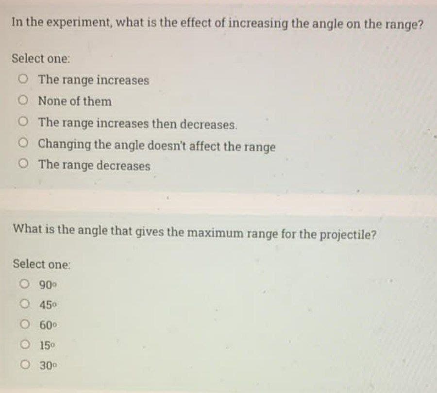 In the experiment, what is the effect of increasing the angle on the range?
Select one:
O The range increases
O None of them
O The range increases then decreases.
O Changing the angle doesn't affect the range
The range decreases
What is the angle that gives the maximum range for the projectile?
Select one:
O 900
O 450
O60°
O15°
O 30°
