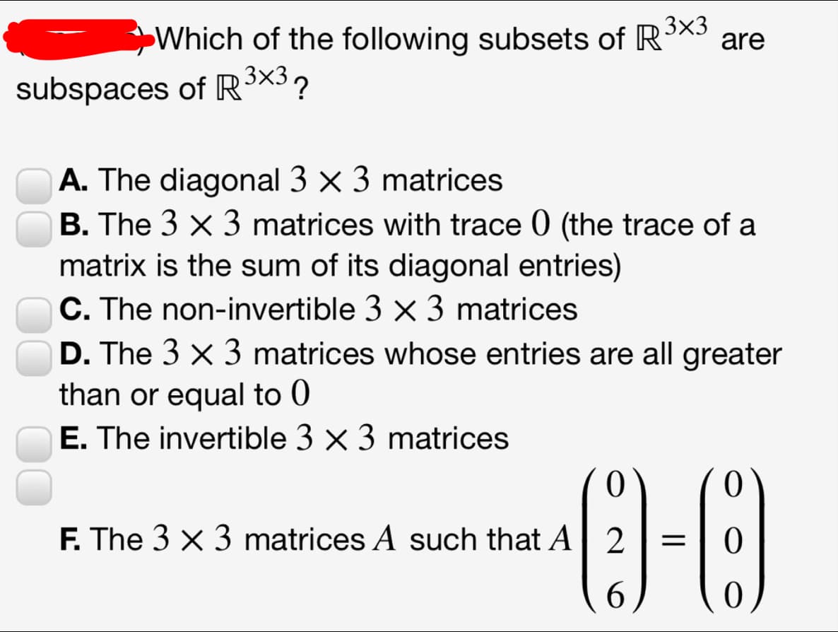 Which of the following subsets of R3X3
are
subspaces of R³×3?
A. The diagonal 3 x 3 matrices
B. The 3 × 3 matrices with trace 0 (the trace of a
matrix is the sum of its diagonal entries)
C. The non-invertible 3 × 3 matrices
D. The 3 x 3 matrices whose entries are all greater
than or equal to 0
E. The invertible 3 × 3 matrices
F. The 3 x 3 matrices A such that A
6.
