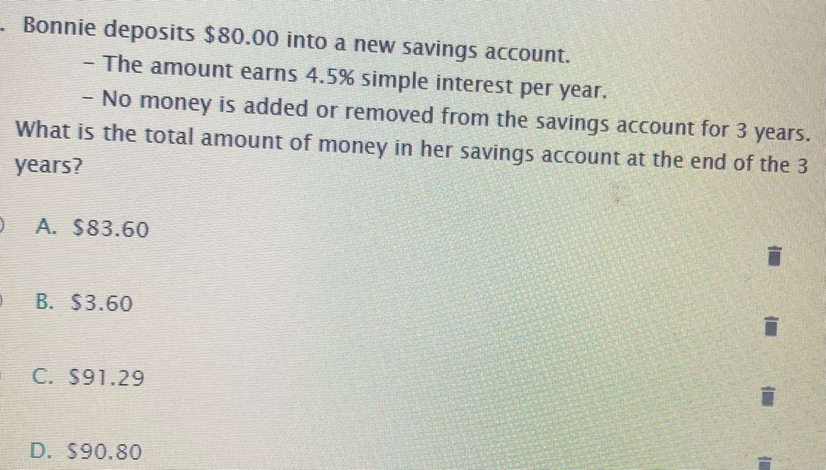 - Bonnie deposits $80.00 into a new savings account.
- The amount earns 4.5% simple interest per year.
No money is added or removed from the savings account for 3 years.
What is the total amount of money in her savings account at the end of the 3
years?
A. $83.60
B. S3.60
C. $91.29
D. $90.80
