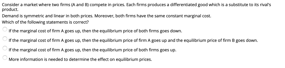 Consider a market where two firms (A and B) compete in prices. Each firms produces a differentiated good which is a substitute to its rival's
product.
Demand is symmetric and linear in both prices. Moreover, both firms have the same constant marginal cost.
Which of the following statements is correct?
If the marginal cost of firm A goes up, then the equilibrium price of both firms goes down.
If the marginal cost of firm A goes up, then the equilibrium price of firm A goes up and the equilibrium price of firm B goes down.
If the marginal cost of firm A goes up, then the equilibrium price of both firms goes up.
More information is needed to determine the effect on equilibrium prices.
O O
