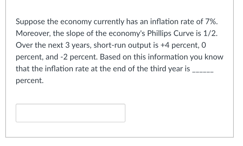 Suppose the economy currently has an inflation rate of 7%.
Moreover, the slope of the economy's Phillips Curve is 1/2.
Over the next 3 years, short-run output is +4 percent, O
percent, and -2 percent. Based on this information you know
that the inflation rate at the end of the third year is
percent.
