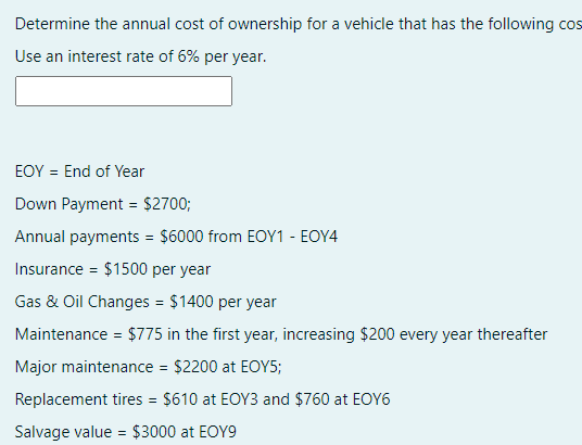 Determine the annual cost of ownership for a vehicle that has the following cos
Use an interest rate of 6% per year.
EOY = End of Year
Down Payment = $2700;
Annual payments = $6000 from EOY1 - EOY4
Insurance = $1500 per year
Gas & Oil Changes = $1400 per year
Maintenance = $775 in the first year, increasing $200 every year thereafter
Major maintenance = $2200 at EOY5;
Replacement tires = $610 at EOY3 and $760 at EOY6
Salvage value = $3000 at EOY9

