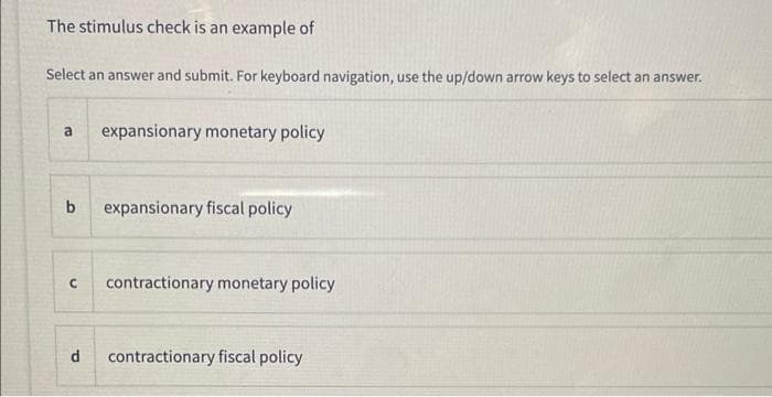 The stimulus check is an example of
Select an answer and submit. For keyboard navigation, use the up/down arrow keys to select an answer.
a
expansionary monetary policy
b
expansionary fiscal policy
contractionary monetary policy
contractionary fiscal policy
