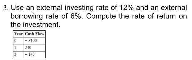 3. Use an external investing rate of 12% and an external
borrowing rate of 6%. Compute the rate of return on
the investment.
Year Cash Flow
0 - s100
240
1
143
2.
