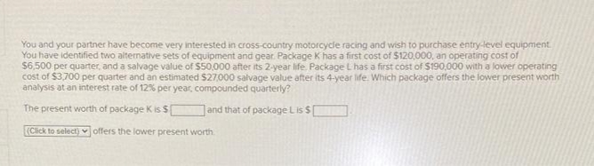 You and your partner have become very interested in cross-country motorcycle racing and wish to purchase entry-level equipment
You have identified two alternative sets of equipment and gear. Package K has a first cost of $120,000, an operating cost of
$6,500 per quarter, and a salvage value of $50,000 after its 2-year life. Package L has a first cost of $190,000 with a lower operating
cost of $3.700 per quarter and an estimated $27.000 salvage value after its 4-year life. Which package offers the lower present worth
analysis at an interest rate of 12% per year, compounded quarterly?
The present worth of package K is $
and that of package Lis $
(Click to select) offers the lower present worth
