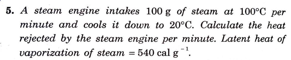 5. A steam engine intakes 100 g of steam at 100°C per
minute and cools it down to 20°C. Calculate the heat
rejected by the steam engine per minute. Latent heat of
- 1
vaporization of steam = 540 cal g
