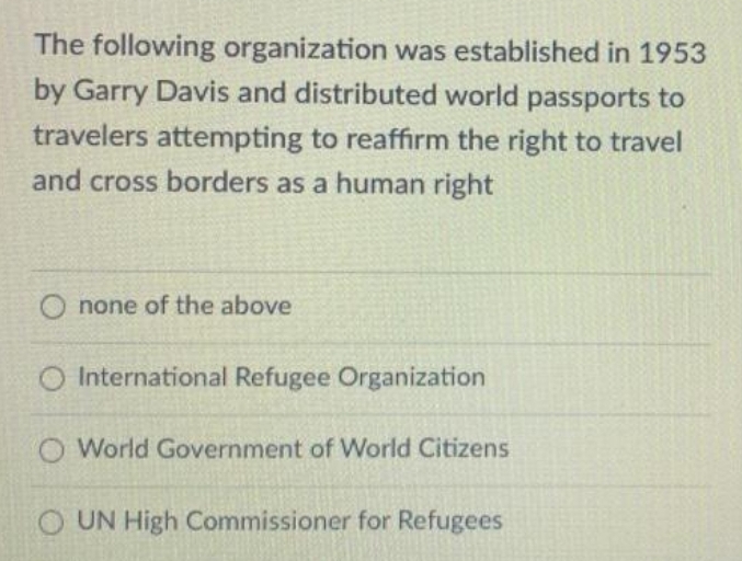 The following organization was established in 1953
by Garry Davis and distributed world passports to
travelers attempting to reaffirm the right to travel
and cross borders as a human right
none of the above
O International Refugee Organization
O World Government of World Citizens
O UN High Commissioner for Refugees
