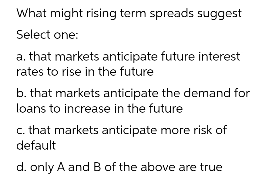 What might rising term spreads suggest
Select one:
a. that markets anticipate future interest
rates to rise in the future
b. that markets anticipate the demand for
loans to increase in the future
c. that markets anticipate more risk of
default
d. only A and B of the above are true
