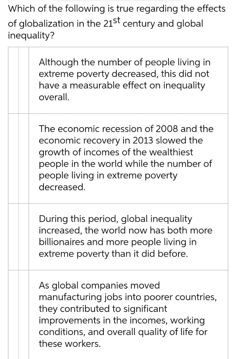 Which of the following is true regarding the effects
of globalization in the 21st century and global
inequality?
Although the number of people living in
extreme poverty decreased, this did not
have a measurable effect on inequality
overall.
The economic recession of 2008 and the
economic recovery in 2013 slowed the
growth of incomes of the wealthiest
people in the world while the number of
people living in extreme poverty
decreased.
During this period, global inequality
increased, the world now has both more
billionaires and more people living in
extreme poverty than it did before.
As global companies moved
manufacturing jobs into poorer countries,
they contributed to significant
improvements in the incomes, working
conditions, and overall quality of life for
these workers.
