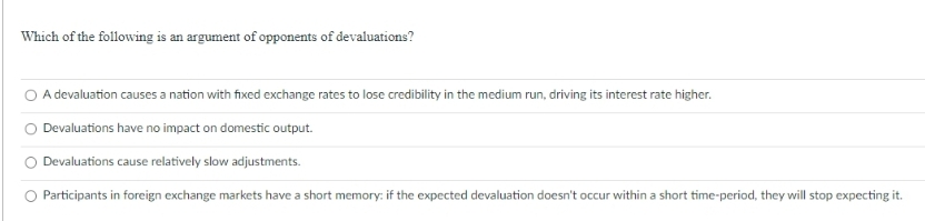 Which of the following is an argument of opponents of devaluations?
O A devaluation causes a nation with fixed exchange rates to lose credibility in the medium run, driving its interest rate higher.
Devaluations have no impact on domestic output.
Devaluations cause relatively slow adjustments.
Participants in foreign exchange markets have a short memory: if the expected devaluation doesn't occur within a short time-period, they will stop expecting it.
