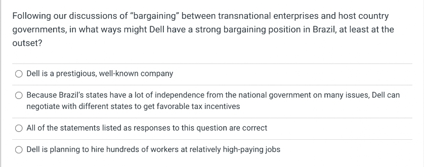 Following our discussions of "bargaining" between transnational enterprises and host country
governments, in what ways might Dell have a strong bargaining position in Brazil, at least at the
outset?
O Dell is a prestigious, well-known company
O Because Brazil's states have a lot of independence from the national government on many issues, Dell can
negotiate with different states to get favorable tax incentives
All of the statements listed as responses to this question are correct
O Dell is planning to hire hundreds of workers at relatively high-paying jobs
