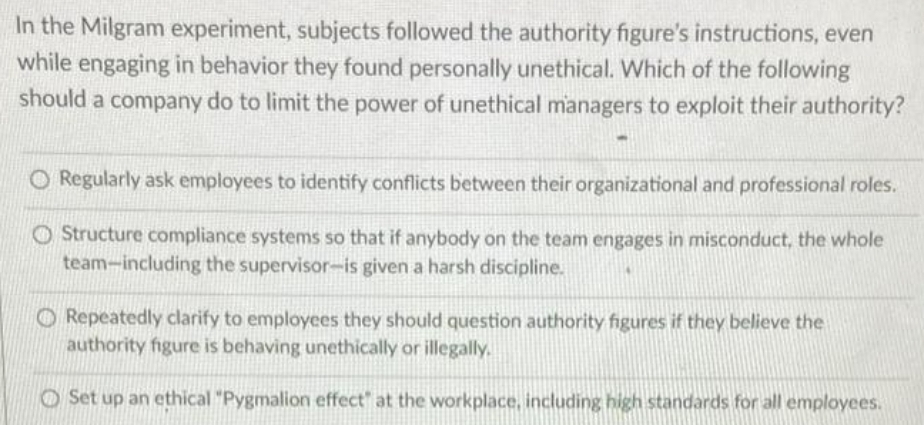 In the Milgram experiment, subjects followed the authority figure's instructions, even
while engaging in behavior they found personally unethical. Which of the following
should a company do to limit the power of unethical managers to exploit their authority?
O Regularly ask employees to identify conflicts between their organizational and professional roles.
O Structure compliance systems so that if anybody on the team engages in misconduct, the whole
team-including the supervisor-is given a harsh discipline.
O Repeatedly clarify to employees they should question authority figures if they believe the
authority figure is behaving unethically or illegally.
O Set up an ethical "Pygmalion effect" at the workplace, including high standards for all employees.
