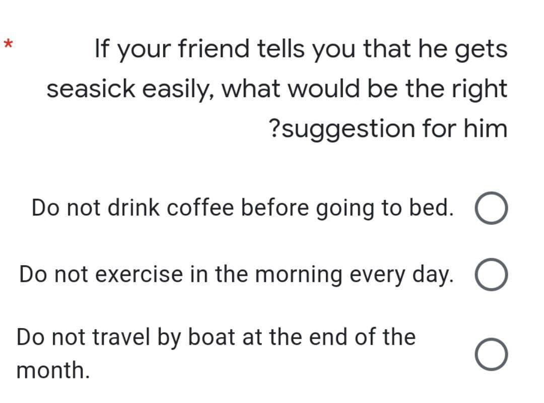 *
If your friend tells you that he gets
seasick easily, what would be the right
?suggestion for him
Do not drink coffee before going to bed. O
Do not exercise in the morning every day.
O
Do not travel by boat at the end of the
month.
O